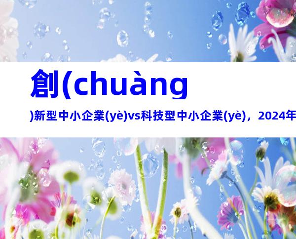 創(chuàng)新型中小企業(yè)vs科技型中小企業(yè)，2024年湖北省創(chuàng)新型（科技型）中小企業(yè)申報條件、政策支持